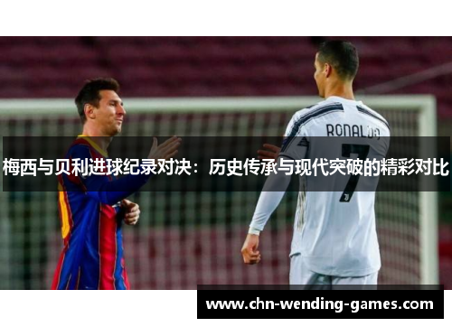 梅西与贝利进球纪录对决：历史传承与现代突破的精彩对比