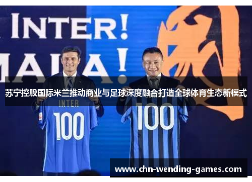 苏宁控股国际米兰推动商业与足球深度融合打造全球体育生态新模式 苏宁控股国际米兰推动商业与足球深度融合打造全球体育生态新模式