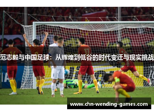 范志毅与中国足球:从辉煌到低谷的时代变迁与现实挑战 范志毅与中国足球:从辉煌到低谷的时代变迁与现实挑战