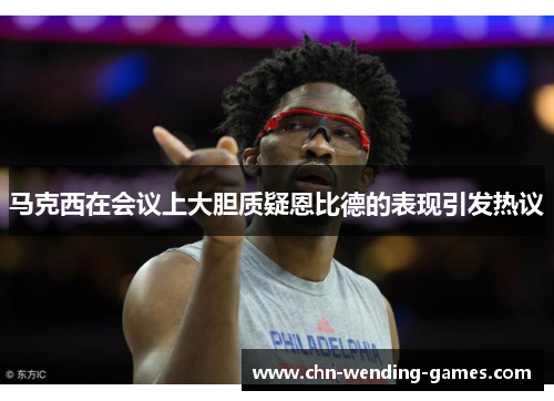 马克西在会议上大胆质疑恩比德的表现引发热议 马克西在会议上大胆质疑恩比德的表现引发热议