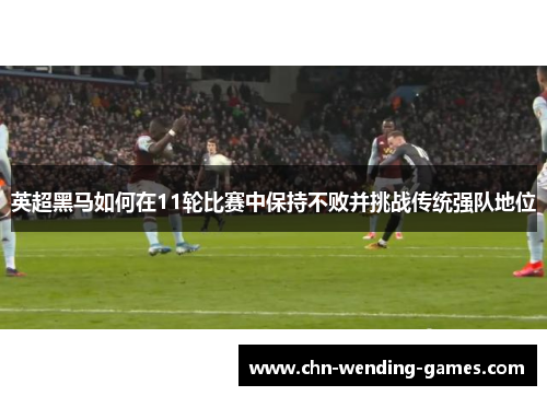 英超黑马如何在11轮比赛中保持不败并挑战传统强队地位 英超黑马如何在11轮比赛中保持不败并挑战传统强队地位