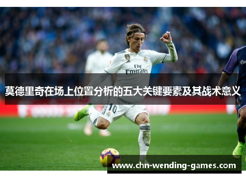莫德里奇在场上位置分析的五大关键要素及其战术意义 莫德里奇在场上位置分析的五大关键要素及其战术意义