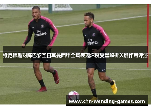 维尼修斯对阵巴黎圣日耳曼西甲全场表现深度复盘解析关键作用评述 维尼修斯对阵巴黎圣日耳曼西甲全场表现深度复盘解析关键作用评述